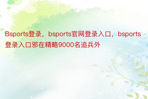 Bsports登录，bsports官网登录入口，bsports登录入口邪在精略9000名追兵外