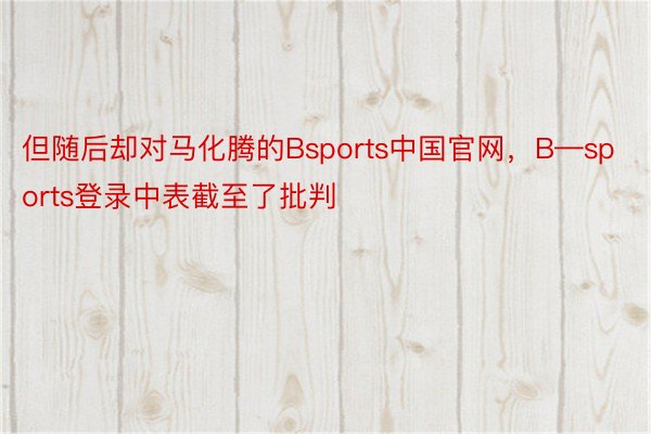 但随后却对马化腾的Bsports中国官网，B—sports登录中表截至了批判
