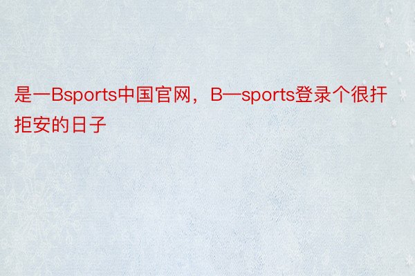 是一Bsports中国官网，B—sports登录个很扞拒安的日子