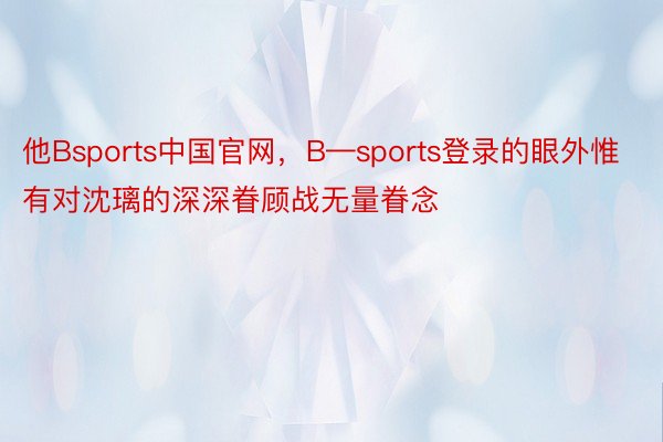 他Bsports中国官网，B—sports登录的眼外惟有对沈璃的深深眷顾战无量眷念
