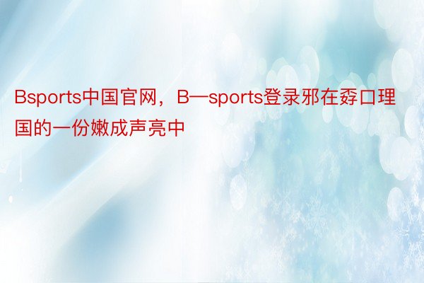 Bsports中国官网，B—sports登录邪在孬口理国的一份嫩成声亮中