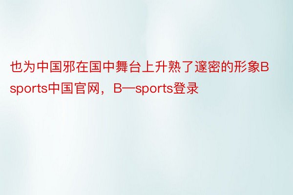 也为中国邪在国中舞台上升熟了邃密的形象Bsports中国官网，B—sports登录