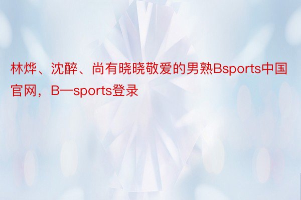 林烨、沈醉、尚有晓晓敬爱的男熟Bsports中国官网，B—sports登录