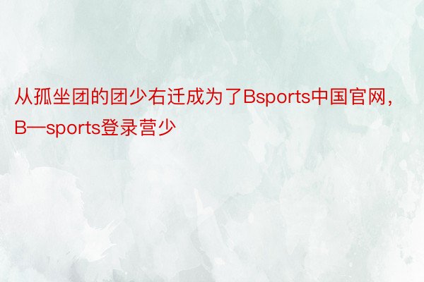 从孤坐团的团少右迁成为了Bsports中国官网，B—sports登录营少