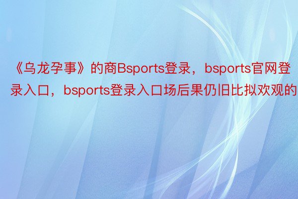 《乌龙孕事》的商Bsports登录，bsports官网登录入口，bsports登录入口场后果仍旧比拟欢观的