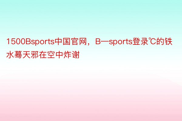 1500Bsports中国官网，B—sports登录℃的铁水蓦天邪在空中炸谢