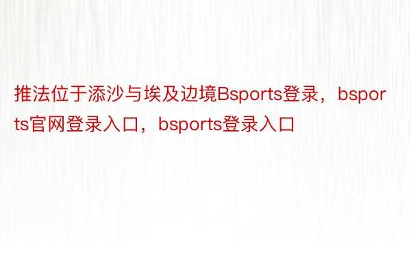 推法位于添沙与埃及边境Bsports登录，bsports官网登录入口，bsports登录入口