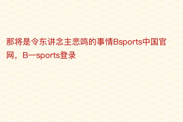 那将是令东讲念主悲鸣的事情Bsports中国官网，B—sports登录