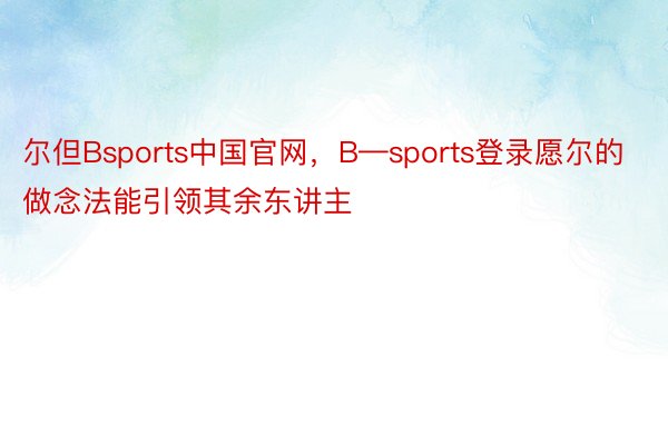 尔但Bsports中国官网，B—sports登录愿尔的做念法能引领其余东讲主