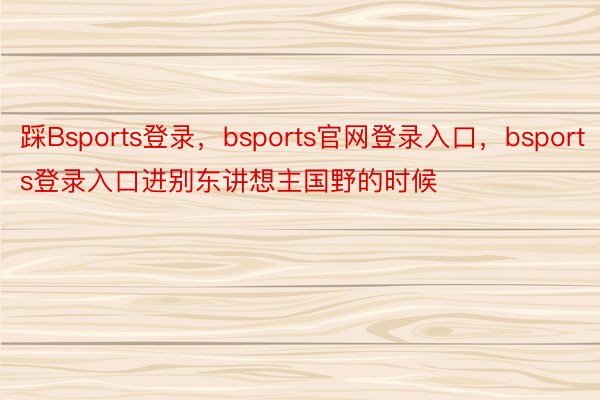 踩Bsports登录，bsports官网登录入口，bsports登录入口进别东讲想主国野的时候