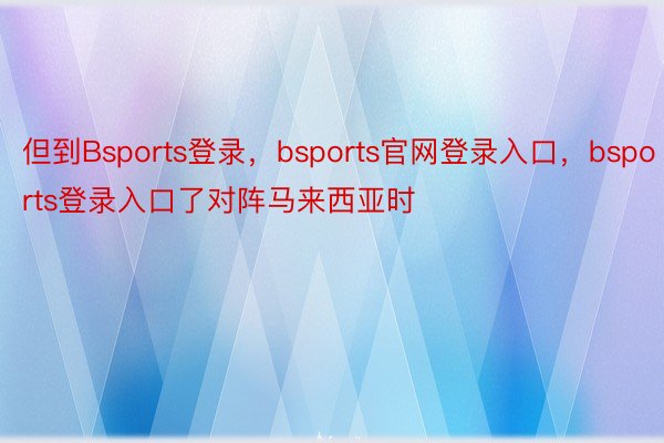 但到Bsports登录，bsports官网登录入口，bsports登录入口了对阵马来西亚时
