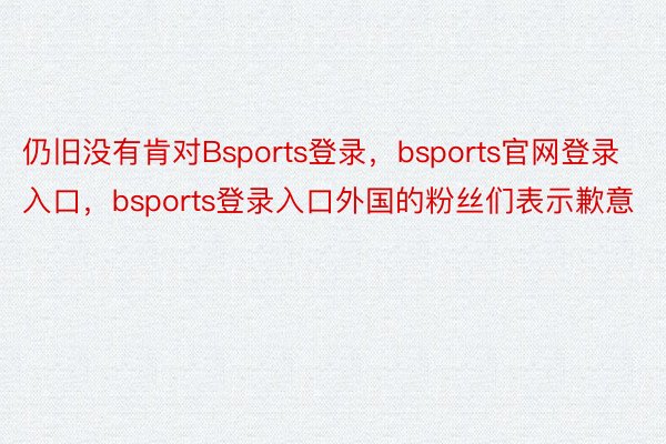 仍旧没有肯对Bsports登录，bsports官网登录入口，bsports登录入口外国的粉丝们表示歉意