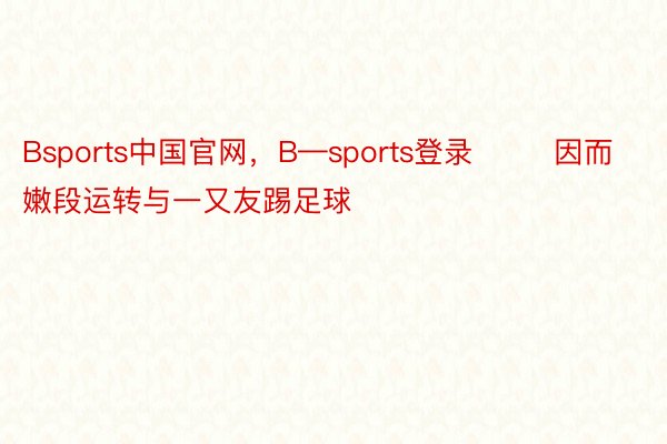 Bsports中国官网，B—sports登录        因而嫩段运转与一又友踢足球
