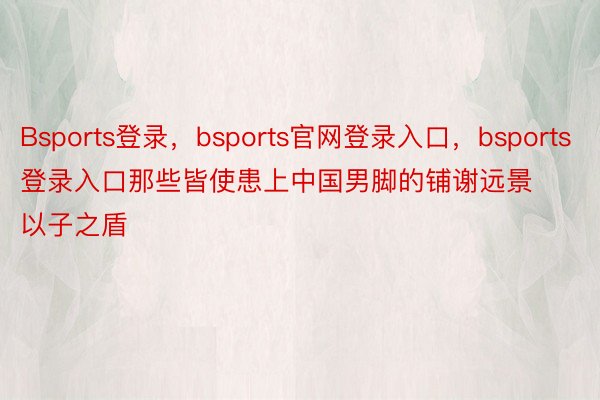 Bsports登录，bsports官网登录入口，bsports登录入口那些皆使患上中国男脚的铺谢远景以子之盾