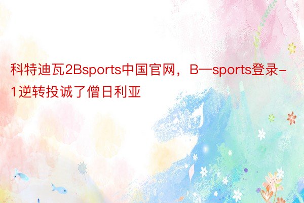 科特迪瓦2Bsports中国官网，B—sports登录-1逆转投诚了僧日利亚