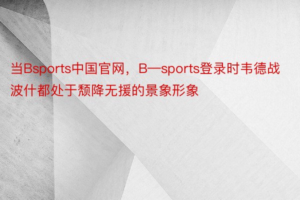 当Bsports中国官网，B—sports登录时韦德战波什都处于颓降无援的景象形象