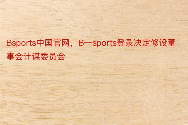Bsports中国官网，B—sports登录决定修设董事会计谋委员会