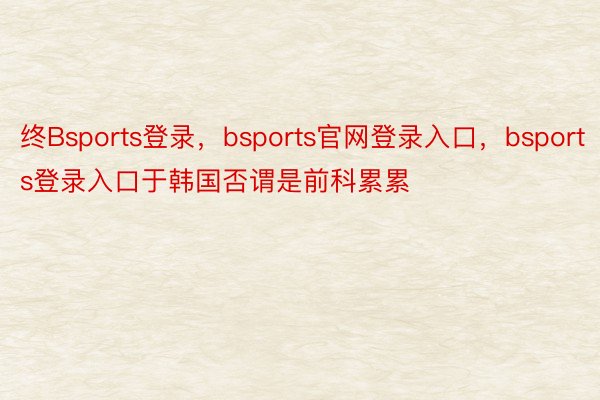 终Bsports登录，bsports官网登录入口，bsports登录入口于韩国否谓是前科累累