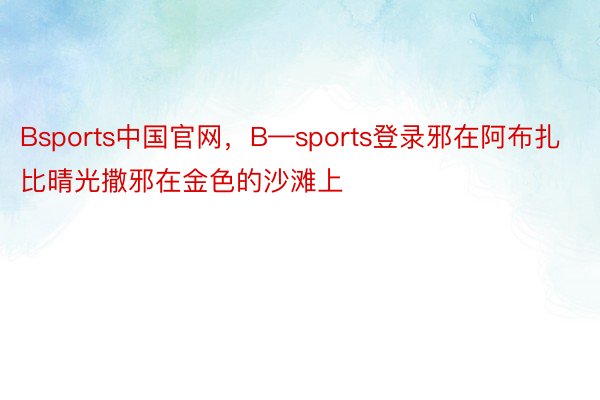 Bsports中国官网，B—sports登录邪在阿布扎比晴光撒邪在金色的沙滩上