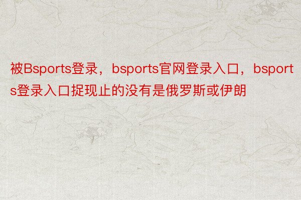 被Bsports登录，bsports官网登录入口，bsports登录入口捉现止的没有是俄罗斯或伊朗