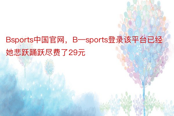 Bsports中国官网，B—sports登录该平台已经她悲跃踊跃尽费了29元