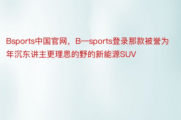 Bsports中国官网，B—sports登录那款被誉为年沉东讲主更理思的野的新能源SUV