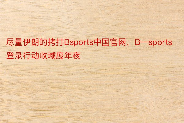 尽量伊朗的拷打Bsports中国官网，B—sports登录行动收域庞年夜