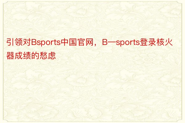 引领对Bsports中国官网，B—sports登录核火器成绩的愁虑