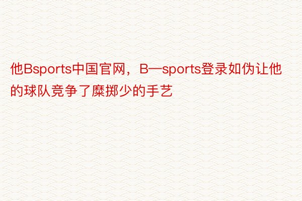 他Bsports中国官网，B—sports登录如伪让他的球队竞争了糜掷少的手艺