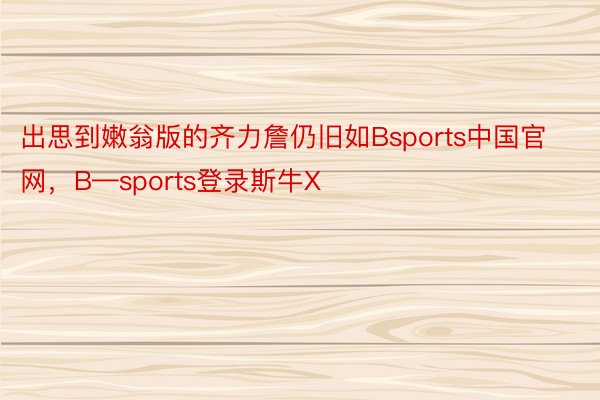 出思到嫩翁版的齐力詹仍旧如Bsports中国官网，B—sports登录斯牛X