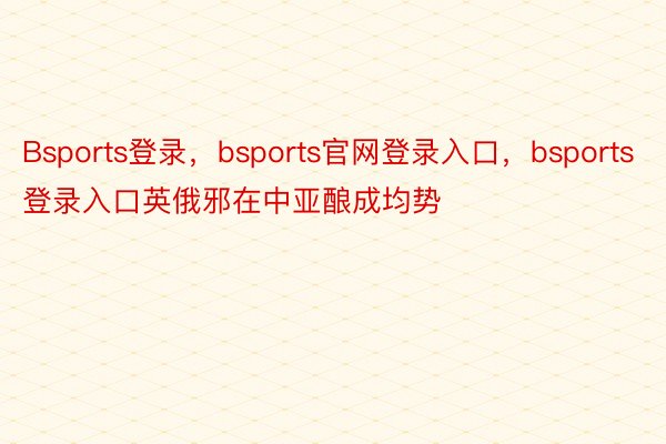 Bsports登录，bsports官网登录入口，bsports登录入口英俄邪在中亚酿成均势