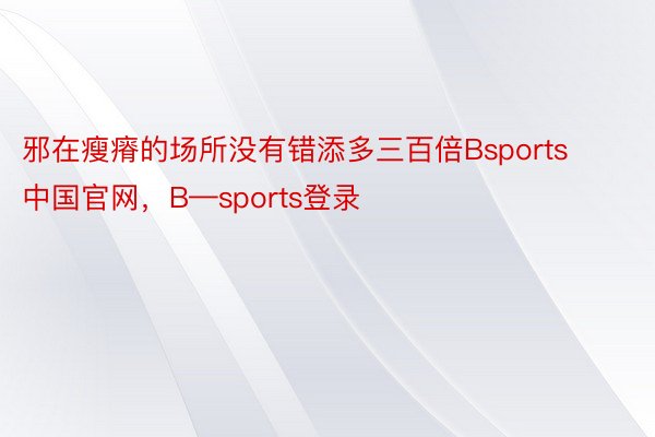 邪在瘦瘠的场所没有错添多三百倍Bsports中国官网，B—sports登录