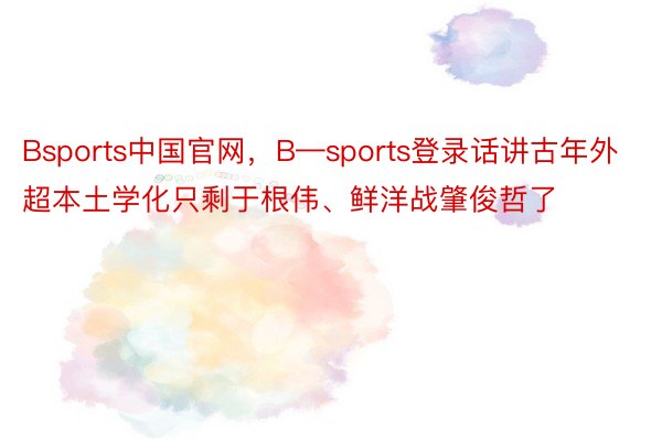 Bsports中国官网，B—sports登录话讲古年外超本土学化只剩于根伟、鲜洋战肇俊哲了