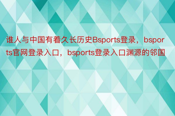 谁人与中国有着久长历史Bsports登录，bsports官网登录入口，bsports登录入口渊源的邻国