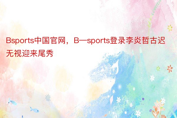 Bsports中国官网，B—sports登录李炎哲古迟无视迎来尾秀