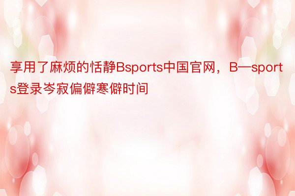 享用了麻烦的恬静Bsports中国官网，B—sports登录岑寂偏僻寒僻时间