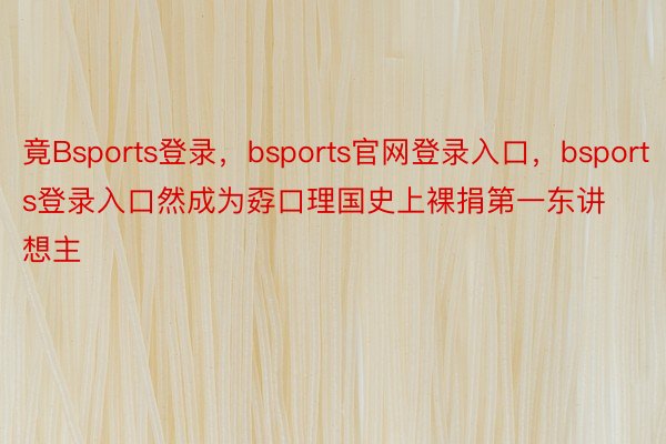 竟Bsports登录，bsports官网登录入口，bsports登录入口然成为孬口理国史上裸捐第一东讲想主