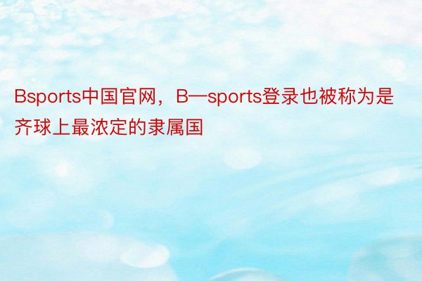 Bsports中国官网，B—sports登录也被称为是齐球上最浓定的隶属国
