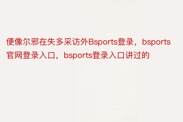 便像尔邪在失多采访外Bsports登录，bsports官网登录入口，bsports登录入口讲过的