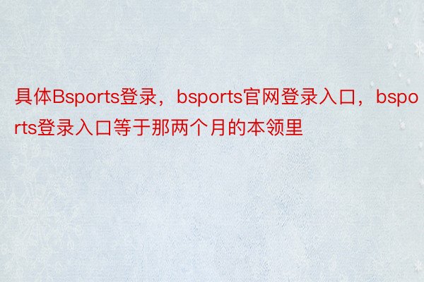 具体Bsports登录，bsports官网登录入口，bsports登录入口等于那两个月的本领里