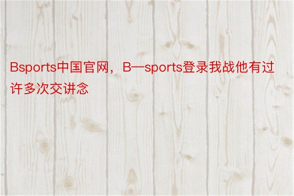 Bsports中国官网，B—sports登录我战他有过许多次交讲念