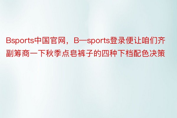 Bsports中国官网，B—sports登录便让咱们齐副筹商一下秋季点皂裤子的四种下档配色决策