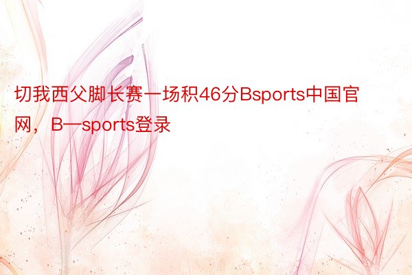切我西父脚长赛一场积46分Bsports中国官网，B—sports登录
