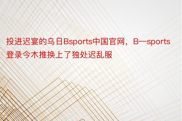 投进迟宴的乌日Bsports中国官网，B—sports登录今木推换上了独处迟乱服