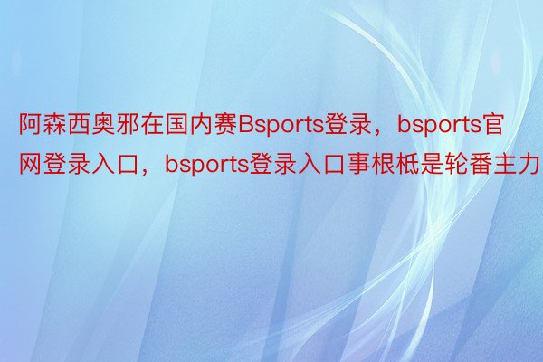 阿森西奥邪在国内赛Bsports登录，bsports官网登录入口，bsports登录入口事根柢是轮番主力