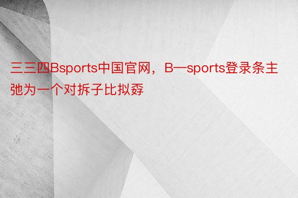 三三四Bsports中国官网，B—sports登录条主弛为一个对拆子比拟孬