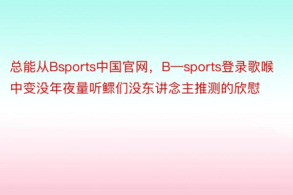 总能从Bsports中国官网，B—sports登录歌喉中变没年夜量听鳏们没东讲念主推测的欣慰