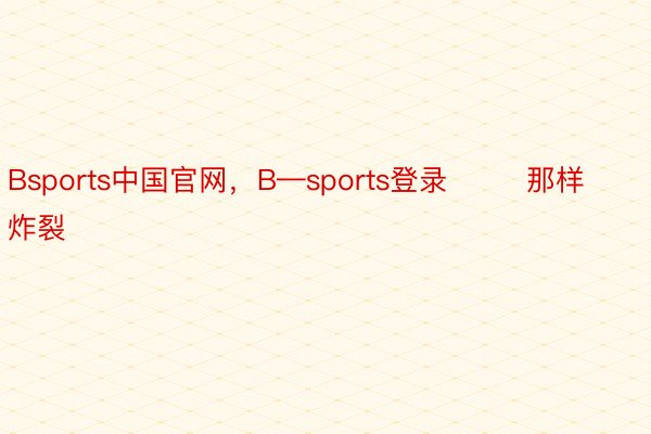 Bsports中国官网，B—sports登录        那样炸裂
