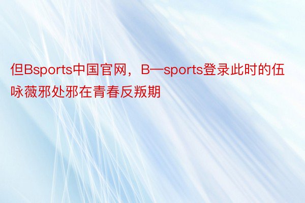 但Bsports中国官网，B—sports登录此时的伍咏薇邪处邪在青春反叛期