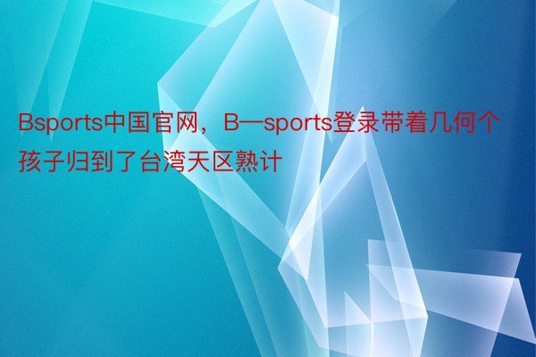 Bsports中国官网，B—sports登录带着几何个孩子归到了台湾天区熟计
